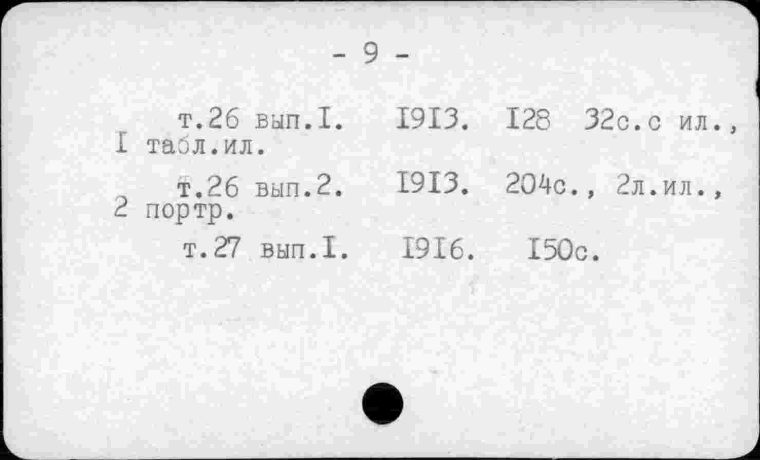 ﻿- 9 -
т.26 вып.1. 1913.
1	табл.ил.
т.26 вып.2. 1913.
2	портр.
т.27 вып.1. 1916.
128 32с.с ил.
204с., 2л.ил.,
150с.